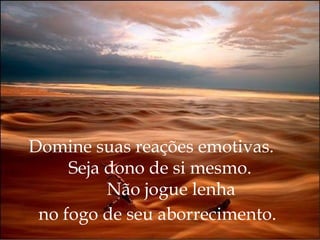 Domine suas reações emotivas.  Seja dono de si mesmo.   Não jogue lenha  no fogo de seu aborrecimento.   