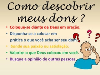 Como descobrir 
meus dons ? 
• Coloque-se diante de Deus em oração. 
• Disponha-se a colocar em 
prática o que você acha ser seu dom. 
• Sonde sua paixão ou satisfação. 
• Valorize o que Deus colocou em você. 
• Busque a opinião de outras pessoas. 
