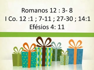 Romanos 12 : 3- 8 
I Co. 12 :1 ; 7-11 ; 27-30 ; 14:1 
Efésios 4: 11 
 