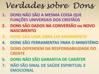 Verdades sobre Dons 
1. DONS NÃO SÃO A MESMA COISA QUE 
FUNÇÕES UNIVERSAIS DOS CRISTÃOS 
2. DONS SÃO DADOS NA CONVERSÃO ou NOVO 
NASCIMENTO 
3. DONS SÃO UMA OBRA EM ANDAMENTO 
4. DONS SÃO FERRAMENTAS PARA O MINISTÉRIO 
5. DONS DEPENDEM DA RESPONSABILIDADE DO 
CRENTE 
6. DONS NÃO SÃO GARANTIA DE CARÁTER 
7. NÃO SÃO SINAL DE SAÚDE ESPIRITUAL E 
EMOCIONAL 
 