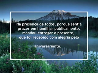 Na presença de todos, porque sentia prazer em humilhar publicamente, mandou entregar o presente,  que foi recebido com alegria pelo aniversariante.   