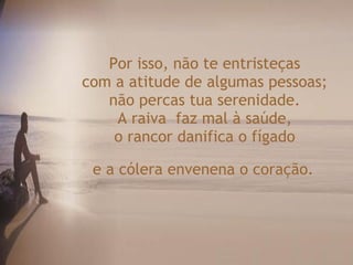 Por isso, não te entristeças  com a atitude de algumas pessoas;  não percas tua serenidade.  A raiva  faz mal à saúde,  o rancor danifica o fígado  e a cólera envenena o coração.   