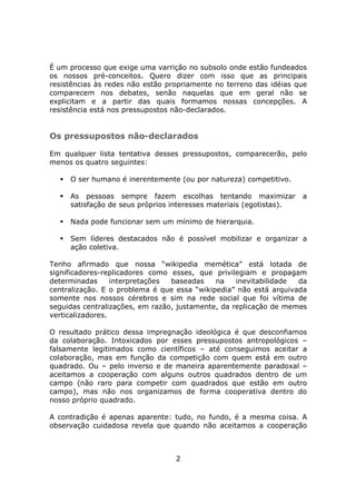 É um processo que exige uma varrição no subsolo onde estão fundeados
os nossos pré-conceitos. Quero dizer com isso que as principais
resistências às redes não estão propriamente no terreno das idéias que
comparecem nos debates, senão naquelas que em geral não se
explicitam e a partir das quais formamos nossas concepções. A
resistência está nos pressupostos não-declarados.


Os pressupostos não-declarados

Em qualquer lista tentativa desses pressupostos, comparecerão, pelo
menos os quatro seguintes:

     O ser humano é inerentemente (ou por natureza) competitivo.

     As pessoas sempre fazem escolhas tentando maximizar             a
     satisfação de seus próprios interesses materiais (egotistas).

     Nada pode funcionar sem um mínimo de hierarquia.

     Sem líderes destacados não é possível mobilizar e organizar a
     ação coletiva.

Tenho afirmado que nossa “wikipedia memética” está lotada de
significadores-replicadores como esses, que privilegiam e propagam
determinadas      interpretações baseadas    na    inevitabilidade da
centralização. E o problema é que essa “wikipedia” não está arquivada
somente nos nossos cérebros e sim na rede social que foi vítima de
seguidas centralizações, em razão, justamente, da replicação de memes
verticalizadores.

O resultado prático dessa impregnação ideológica é que desconfiamos
da colaboração. Intoxicados por esses pressupostos antropológicos –
falsamente legitimados como científicos – até conseguimos aceitar a
colaboração, mas em função da competição com quem está em outro
quadrado. Ou – pelo inverso e de maneira aparentemente paradoxal –
aceitamos a cooperação com alguns outros quadrados dentro de um
campo (não raro para competir com quadrados que estão em outro
campo), mas não nos organizamos de forma cooperativa dentro do
nosso próprio quadrado.

A contradição é apenas aparente: tudo, no fundo, é a mesma coisa. A
observação cuidadosa revela que quando não aceitamos a cooperação



                                  2
 