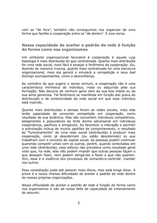com os “de fora”, também não conseguimos nos organizar de uma
forma que facilite a cooperação entre os “de dentro”. E vice-versa.


Nossa capacidade de aceitar o padrão de rede é função
da forma como nos organizamos

Um ambiente organizacional favorável à cooperação é aquele cuja
topologia é mais distribuída do que centralizada. Quanto mais distribuída
for uma rede social, mais fácil é ensejar o fenômeno da cooperação. Ou,
dizendo de maneira inversa, quanto mais centralizada for uma estrutura
organizacional, mais ela gerará e emulará a competição e seus bad
feelings acompanhantes, como a desconfiança.

Ao contrário do que sugere o senso comum, a cooperação não é uma
característica intrínseca do indivíduo, inata ou adquirida pela sua
formação. Não decorre de nenhum gene nem da sua boa índole ou da
sua alma generosa. Tal fenômeno se manifesta em função dos graus de
distribuição e de conectividade da rede social em que esse indivíduo
está inserido.

Quanto mais distribuídas e densas forem as redes sociais, mais elas
terão capacidade de converter competição em cooperação, como
resultado de sua dinâmica. Elas não convertem indivíduos competitivos,
beligerantes e possuidores de forte ânimo adversarial em indivíduos
cooperativos, pacíficos e amigáveis. Ao favorecer a interação e permitir
a polinização mútua de muitos padrões de comportamento, o resultado
do “funcionamento” de uma rede social (distribuída) é produzir mais
cooperação, como já descobriram (ou estão descobrindo) os que
trabalham com o conceito de capital social. As pessoas podem continuar
querendo competir umas com as outras, porém, quando conectadas em
uma rede (distribuída), esse esforço não prevalece como resultado geral
visto que, na rede, elas não podem impedir que outras pessoas façam o
que desejam fazer, nem podem obrigá-las a fazer o que não querem.
Sim, essa é a essência dos processos de comando-e-controle: mandar
nos outros.

Essa constatação pode até parecer meio óbvia, mas está longe disso. A
prova é a nossa imensa dificuldade de aceitar o padrão de rede dentro
de nossas próprias organizações.

Nossa dificuldade de aceitar o padrão de rede é função da forma como
nos organizamos e não da nossa falta de capacidade de entendimento
do assunto.


                                   3
 