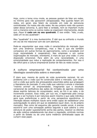 Hoje, como o tema virou moda, as pessoas gostam de falar em redes,
no mínimo para não parecerem ultrapassadas. Mas quando falam em
redes, em geral, elas falam da conexão em rede de estruturas
centralizadas. Os nodos não são redes. No seu próprio nodo não querem
saber dessa conversa. E, para falar a verdade, nem se importam muito
com a maneira como os outros nodos se organizam internamente, desde
que...fique lá cada um no seu quadrado. É isso então: “Ado, a-ado,
cada um no seu quadrado”.

Meu “quadrado” é o meu bunkerzinho. É dali que eu enfrento o mundo
em vez de me relacionar com ele com abertura.

Pode-se argumentar que essa visão é característica do mercado (que
tem uma dinâmica competitiva), mas o fato é que ela também
comparece em outras formas de agenciamento, como a sociedade civil
(cuja racionalidade é cooperativa). Nas empresas e em outras
organizações de mercado, entretanto, é mais do que uma visão: é uma
disposição emocional. Para além de uma racionalidade, é uma
emocionalidade que induz a replicação de comportamentos. Por isso é
tão difícil para a cultura empresarial aceitar de fato as redes sociais.


A cultura empresarial foi contaminada                      por    uma
ideologia construída sobre o mercado

É claro que, mesmo do ponto de vista puramente racional, há um
problema com a visão que foi construída sobre o mercado, quer dizer,
com a visão que parte dos pressupostos assumidos pelos que propagam
o liberalismo de mercado. É uma visão que valoriza e emula o chamado
“instinto animal” do empreendedor, imaginando que o resultado
variacional da confluência das ações de miríades de agentes animados
desse espírito belicoso do conquistador, será, ao fim e ao cabo, o do
incremento produto. Essa visão, por sua vez, é legitimada pela crença
de que o ser humano é por natureza assim mesmo e que cada indivíduo
gera suas preferências a partir de uma perspectiva egocêntrica. A
interação desses múltiplos inputs seria então capaz de estabelecer uma
autoregulação no plano em que se estabelece (quer dizer, no do próprio
mercado). Mas como tal esquema não garante coesão social, é preciso
escorá-lo com uma concepção política segundo a qual caberia a uma
estrutura de poder supostamente acima das partes, resolver os dilemas
da ação coletiva estabelecendo top down a regulação, emitindo normas
a partir do Estado ou de uma outra instância centralizada capaz de
cumprir esse papel.



                                   4
 