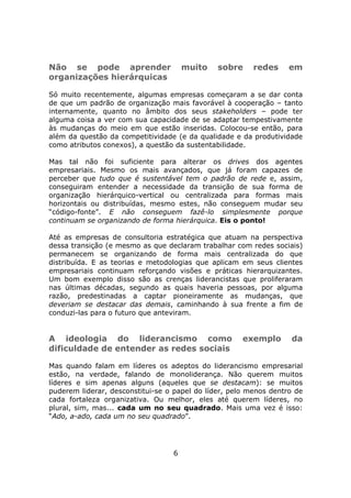 Não se pode aprender                  muito    sobre     redes     em
organizações hierárquicas

Só muito recentemente, algumas empresas começaram a se dar conta
de que um padrão de organização mais favorável à cooperação – tanto
internamente, quanto no âmbito dos seus stakeholders – pode ter
alguma coisa a ver com sua capacidade de se adaptar tempestivamente
às mudanças do meio em que estão inseridas. Colocou-se então, para
além da questão da competitividade (e da qualidade e da produtividade
como atributos conexos), a questão da sustentabilidade.

Mas tal não foi suficiente para alterar os drives dos agentes
empresariais. Mesmo os mais avançados, que já foram capazes de
perceber que tudo que é sustentável tem o padrão de rede e, assim,
conseguiram entender a necessidade da transição de sua forma de
organização hierárquico-vertical ou centralizada para formas mais
horizontais ou distribuídas, mesmo estes, não conseguem mudar seu
“código-fonte”. E não conseguem fazê-lo simplesmente porque
continuam se organizando de forma hierárquica. Eis o ponto!

Até as empresas de consultoria estratégica que atuam na perspectiva
dessa transição (e mesmo as que declaram trabalhar com redes sociais)
permanecem se organizando de forma mais centralizada do que
distribuída. E as teorias e metodologias que aplicam em seus clientes
empresariais continuam reforçando visões e práticas hierarquizantes.
Um bom exemplo disso são as crenças liderancistas que proliferaram
nas últimas décadas, segundo as quais haveria pessoas, por alguma
razão, predestinadas a captar pioneiramente as mudanças, que
deveriam se destacar das demais, caminhando à sua frente a fim de
conduzi-las para o futuro que anteviram.


A ideologia do liderancismo como                      exemplo      da
dificuldade de entender as redes sociais

Mas quando falam em líderes os adeptos do liderancismo empresarial
estão, na verdade, falando de monoliderança. Não querem muitos
líderes e sim apenas alguns (aqueles que se destacam): se muitos
puderem liderar, desconstitui-se o papel do líder, pelo menos dentro de
cada fortaleza organizativa. Ou melhor, eles até querem líderes, no
plural, sim, mas... cada um no seu quadrado. Mais uma vez é isso:
“Ado, a-ado, cada um no seu quadrado”.




                                  6
 
