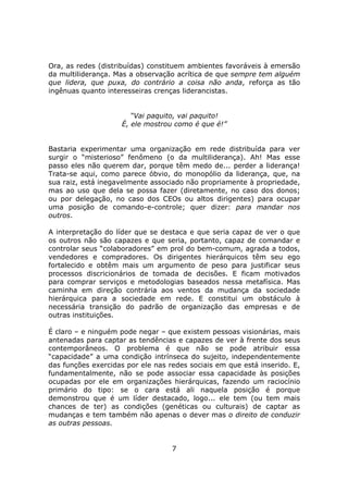 Ora, as redes (distribuídas) constituem ambientes favoráveis à emersão
da multiliderança. Mas a observação acrítica de que sempre tem alguém
que lidera, que puxa, do contrário a coisa não anda, reforça as tão
ingênuas quanto interesseiras crenças liderancistas.


                       “Vai paquito, vai paquito!
                    É, ele mostrou como é que é!”


Bastaria experimentar uma organização em rede distribuída para ver
surgir o “misterioso” fenômeno (o da multiliderança). Ah! Mas esse
passo eles não querem dar, porque têm medo de... perder a liderança!
Trata-se aqui, como parece óbvio, do monopólio da liderança, que, na
sua raiz, está inegavelmente associado não propriamente à propriedade,
mas ao uso que dela se possa fazer (diretamente, no caso dos donos;
ou por delegação, no caso dos CEOs ou altos dirigentes) para ocupar
uma posição de comando-e-controle; quer dizer: para mandar nos
outros.

A interpretação do líder que se destaca e que seria capaz de ver o que
os outros não são capazes e que seria, portanto, capaz de comandar e
controlar seus “colaboradores” em prol do bem-comum, agrada a todos,
vendedores e compradores. Os dirigentes hierárquicos têm seu ego
fortalecido e obtêm mais um argumento de peso para justificar seus
processos discricionários de tomada de decisões. E ficam motivados
para comprar serviços e metodologias baseados nessa metafísica. Mas
caminha em direção contrária aos ventos da mudança da sociedade
hierárquica para a sociedade em rede. E constitui um obstáculo à
necessária transição do padrão de organização das empresas e de
outras instituições.

É claro – e ninguém pode negar – que existem pessoas visionárias, mais
antenadas para captar as tendências e capazes de ver à frente dos seus
contemporâneos. O problema é que não se pode atribuir essa
“capacidade” a uma condição intrínseca do sujeito, independentemente
das funções exercidas por ele nas redes sociais em que está inserido. E,
fundamentalmente, não se pode associar essa capacidade às posições
ocupadas por ele em organizações hierárquicas, fazendo um raciocínio
primário do tipo: se o cara está ali naquela posição é porque
demonstrou que é um líder destacado, logo... ele tem (ou tem mais
chances de ter) as condições (genéticas ou culturais) de captar as
mudanças e tem também não apenas o dever mas o direito de conduzir
as outras pessoas.


                                   7
 