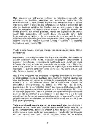 Mas posições em estruturas verticais de comando-e-controle são
diferentes de funções exercidas em estruturas horizontais de
relacionamento. O que confere capacidades extraordinárias a alguns
indivíduos, além, é claro, do seu esforço, são as funções assumidas por
eles na dinâmica coletiva das fluições que os atravessam e não as
posições ocupadas nos degraus da escadinha do poder de mandar nas
outras pessoas. Em outras palavras, líderes são expressões do capital
social (são produzidos, por assim dizer, em grande parte, pela
fenomenologia da rede) e não o resultado de uma competição entre
diferentes unidades de capital humano para ver quem chega primeiro. O
recente estudo de Malcolm Gladwell (2008) – Outliers – é bastante
ilustrativo a esse respeito (2).


Tudo é aceitável, menos mexer no meu quadrado, disse
o reizinho

O problema com as organizações hierárquicas é que elas são capazes de
aceitar qualquer nova moda, qualquer linguagem vanguardista e
qualquer metodologia revolucionária justificada pela metafísica mais
influente da hora, suposta ou realmente sintonizada com o Zeitgeist,
mas – dos pontos de vista dos padrões de organização e dos modos de
regulação – querem continuar sendo como são! Ou como acham que
são. Ou como querem ser (3).

Isso é mais freqüente nas empresas. Dirigentes empresariais mostram-
se predispostos a comprar qualquer coisa inusitada, mesmo aquelas que
vêm justificadas por esquemas míticos de interpretação do mundo, da
natureza e do ser humano (basta ver o incalculável número de
consultorias que proliferou na esteira da New Age) ou aderem,
pressurosos, às novas “religiões laicas” que surgem (sobretudo após a
falência das grandes narrativas ideológicas utópicas do século 20, como
as que hoje pretendem “salvar o planeta” do aquecimento global) desde
que: a) não questionem e propriedade (e até aqui, vá lá); e b) não
questionem as formas de organização baseadas no acesso diferencial à
propriedade para estabelecer mecanismos de comando-e-controle (mas
aqui está o problema).

Tudo é aceitável, menos mexer no meu quadrado, que delimita o
perímetro do meu reino. Sim, pode-se dizer o que se quiser, mas não se
pode, honestamente, deixar de encarar o fato de que as empresas –
assim como a maior parte das organizações – ainda são monárquicas
em um mundo que, pelo menos no que tange às sociedades



                                  8
 