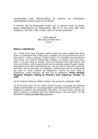 consideradas mais desenvolvidas, já               superou     as    monarquias
(absolutistas) há bem mais de um século.

O reizinho não se preocupava muito com a maneira como os outros
povos (estrangeiros) se organizavam. Mas lá no seu reino, êpa! Aqui
mando eu. Era isso: “Ado, a-ado, cada um no seu quadrado”.


                              "-Valeu galera!
                           Não pisa na linha hein!
                                  Fuuui!"


Notas e referências

(1) "I think we've been through a period where too many people have been
given to understand that if they have a problem, it's the government's job to
cope with it. 'I have a problem, I'll get a grant.' 'I'm homeless, the government
must house me.' They're casting their problem on society. And, you know,
there is no such thing as society. There are individual men and women, and
there are families. And no government can do anything except through people,
and people must look to themselves first. It's our duty to look after ourselves
and then, also to look after our neighbour. People have got the entitlements
too much in mind, without the obligations. There's no such thing as
entitlement, unless someone has first met an obligation”. Prime minister
Margaret Thatcher, talking to Women's Own magazine, October 31
1987

(2) Cf. Gladwell, Malcolm (2008). Outliers. Rio de Janeiro: Sextante, 2008.

(3) Como disse certa vez um mestre sufi da Turquia a um grupo de visitantes
(citado recentemente por uma pesquisadora conectada à Escola-de-Redes), “as
pessoas no ocidente são engraçadas; elas dizem: ‘eu sinto muito, mas eu sou
assim’, quando, na verdade, elas nem sentem muito e nem são assim”. Cf. Bia
Machado em http://escoladeredes.ning.com




                                       9
 