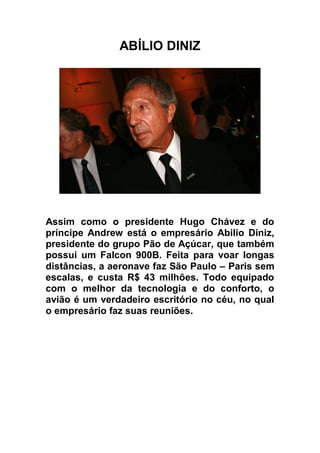 ABÍLIO DINIZ




Assim como o presidente Hugo Chávez e do
príncipe Andrew está o empresário Abilio Diniz,
presidente do grupo Pão de Açúcar, que também
possui um Falcon 900B. Feita para voar longas
distâncias, a aeronave faz São Paulo – Paris sem
escalas, e custa R$ 43 milhões. Todo equipado
com o melhor da tecnologia e do conforto, o
avião é um verdadeiro escritório no céu, no qual
o empresário faz suas reuniões.
 