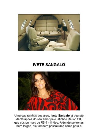 IVETE SANGALO




Uma das rainhas dos ares, Ivete Sangalo já deu até
 declarações do seu amor pelo jatinho Citation SII,
que custou mais de R$ 4 milhões. Além de poltronas
 bem largas, ele também possui uma cama para a
 
