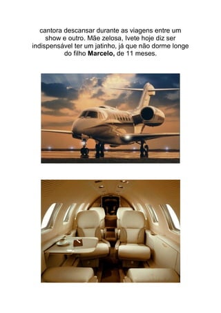 cantora descansar durante as viagens entre um
     show e outro. Mãe zelosa, Ivete hoje diz ser
indispensável ter um jatinho, já que não dorme longe
           do filho Marcelo, de 11 meses.
 