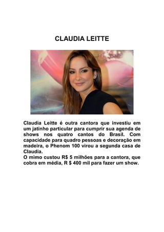CLAUDIA LEITTE




Claudia Leitte é outra cantora que investiu em
um jatinho particular para cumprir sua agenda de
shows nos quatro cantos do Brasil. Com
capacidade para quadro pessoas e decoração em
madeira, o Phenom 100 virou a segunda casa de
Claudia.
O mimo custou R$ 5 milhões para a cantora, que
cobra em média, R $ 400 mil para fazer um show.
 