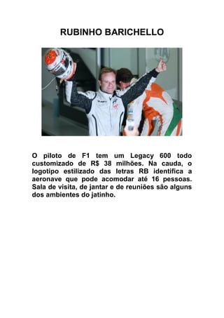 RUBINHO BARICHELLO




O piloto de F1 tem um Legacy 600 todo
customizado de R$ 38 milhões. Na cauda, o
logotipo estilizado das letras RB identifica a
aeronave que pode acomodar até 16 pessoas.
Sala de visita, de jantar e de reuniões são alguns
dos ambientes do jatinho.
 