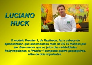 LUCIANOLUCIANO
HUCKHUCK
O modelo Premier 1, da Raytheon, fez a cabeça doO modelo Premier 1, da Raytheon, fez a cabeça do
apresentador, que desembolsou mais de R$ 10 milhões porapresentador, que desembolsou mais de R$ 10 milhões por
ele. Bem menor que os jatos das celebridadesele. Bem menor que os jatos das celebridades
hollywoodianas, o Premier 1 comporta quatro passageiros,hollywoodianas, o Premier 1 comporta quatro passageiros,
além de dois tripulantes.além de dois tripulantes.
 