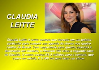 CLAUDIACLAUDIA
LEITTELEITTE
Claudia Leitte é outra cantora que investiu em um jatinhoClaudia Leitte é outra cantora que investiu em um jatinho
particular para cumprir sua agenda de shows nos quatroparticular para cumprir sua agenda de shows nos quatro
cantos do Brasil. Com capacidade para quadro pessoas ecantos do Brasil. Com capacidade para quadro pessoas e
decoração em madeira, o Phenom 100 virou a segunda casadecoração em madeira, o Phenom 100 virou a segunda casa
de Claudia. O mimo custou R$ 5 milhões para a cantora, quede Claudia. O mimo custou R$ 5 milhões para a cantora, que
cobra em média, R $ 400 mil para fazer um show.cobra em média, R $ 400 mil para fazer um show.
 
