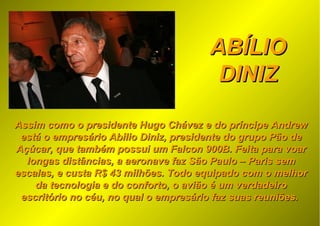 ABÍLIOABÍLIO
DINIZDINIZ
Assim como o presidente Hugo Chávez e do príncipe AndrewAssim como o presidente Hugo Chávez e do príncipe Andrew
está o empresário Abilio Diniz, presidente do grupo Pão deestá o empresário Abilio Diniz, presidente do grupo Pão de
Açúcar, que também possui um Falcon 900B. Feita para voarAçúcar, que também possui um Falcon 900B. Feita para voar
longas distâncias, a aeronave faz São Paulo – Paris semlongas distâncias, a aeronave faz São Paulo – Paris sem
escalas, e custa R$ 43 milhões. Todo equipado com o melhorescalas, e custa R$ 43 milhões. Todo equipado com o melhor
da tecnologia e do conforto, o avião é um verdadeiroda tecnologia e do conforto, o avião é um verdadeiro
escritório no céu, no qual o empresário faz suas reuniões.escritório no céu, no qual o empresário faz suas reuniões.
 