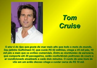 O ator é do tipo que gosta de voar mais alto que todo o resto do mundo.O ator é do tipo que gosta de voar mais alto que todo o resto do mundo.
Seu jatinho Gulfstream IV, que custa R$ 82 milhões, chega a 45 mil pés, 10Seu jatinho Gulfstream IV, que custa R$ 82 milhões, chega a 45 mil pés, 10
mil pés a mais que os aviões comerciais. Entre as mordomias da aeronave,mil pés a mais que os aviões comerciais. Entre as mordomias da aeronave,
que comporta até 20 passageiros, estão confortáveis poltronas de couro eque comporta até 20 passageiros, estão confortáveis poltronas de couro e
ar condicionado atualizado a cada dois minutos. O custo de uma hora dear condicionado atualizado a cada dois minutos. O custo de uma hora de
vôo em um avião desses chega a custar cerca de R$ 10 mil.vôo em um avião desses chega a custar cerca de R$ 10 mil.
TomTom
CruiseCruise
 