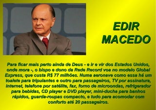 EDIREDIR
MACEDOMACEDO
Para ficar mais perto ainda de Deus - e ir e vir dos Estados Unidos,Para ficar mais perto ainda de Deus - e ir e vir dos Estados Unidos,
onde mora -, o bispo e dono da Rede Record voa no modelo Globalonde mora -, o bispo e dono da Rede Record voa no modelo Global
Express, que custa R$ 77 milhões. Numa aeronave como essa há umExpress, que custa R$ 77 milhões. Numa aeronave como essa há um
toalete para tripulantes e outro para passageiros, TV por assinatura,toalete para tripulantes e outro para passageiros, TV por assinatura,
internet, telefone por satélite, fax, forno de microondas, refrigeradorinternet, telefone por satélite, fax, forno de microondas, refrigerador
para bebidas, CD player e DVD player, mini-ducha para banhospara bebidas, CD player e DVD player, mini-ducha para banhos
rápidos, guarda-roupas compacto, e tudo para acomodar comrápidos, guarda-roupas compacto, e tudo para acomodar com
conforto até 20 passageiros.conforto até 20 passageiros.
 