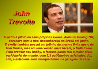 JohnJohn
TravoltaTravolta
O astro é piloto de seus próprios aviões. Além do Boeing 707,O astro é piloto de seus próprios aviões. Além do Boeing 707,
aeronave com a qual desembarcou no Brasil em junho,aeronave com a qual desembarcou no Brasil em junho,
Travolta também possui um jatinho da mesma linha que o deTravolta também possui um jatinho da mesma linha que o de
Tom Cruise, mas em uma versão mais barata, o Gulfstream.Tom Cruise, mas em uma versão mais barata, o Gulfstream.
Para praticar seu hobby, o famoso piloto tem a maior pistaPara praticar seu hobby, o famoso piloto tem a maior pista
residencial do mundo, com 2,3 quilômetros asfaltados. Ah,residencial do mundo, com 2,3 quilômetros asfaltados. Ah,
sim, e estaciona seus brinquedinhos na garagem de casa...sim, e estaciona seus brinquedinhos na garagem de casa...
 