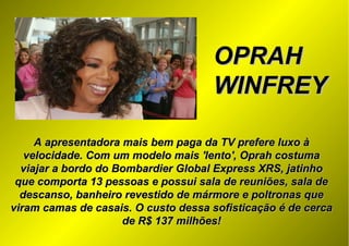 OPRAHOPRAH
WINFREYWINFREY
A apresentadora mais bem paga da TV prefere luxo àA apresentadora mais bem paga da TV prefere luxo à
velocidade. Com um modelo mais 'lento', Oprah costumavelocidade. Com um modelo mais 'lento', Oprah costuma
viajar a bordo do Bombardier Global Express XRS, jatinhoviajar a bordo do Bombardier Global Express XRS, jatinho
que comporta 13 pessoas e possui sala de reuniões, sala deque comporta 13 pessoas e possui sala de reuniões, sala de
descanso, banheiro revestido de mármore e poltronas quedescanso, banheiro revestido de mármore e poltronas que
viram camas de casais. O custo dessa sofisticação é de cercaviram camas de casais. O custo dessa sofisticação é de cerca
de R$ 137 milhões!de R$ 137 milhões!
 