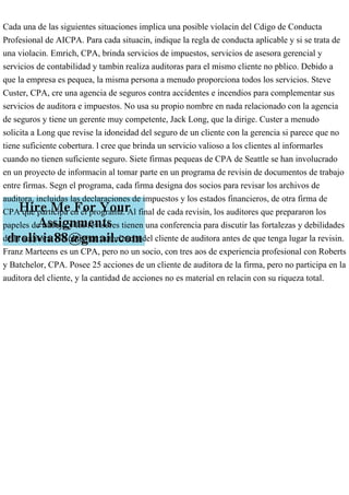 Cada una de las siguientes situaciones implica una posible violacin del Cdigo de Conducta
Profesional de AICPA. Para cada situacin, indique la regla de conducta aplicable y si se trata de
una violacin. Emrich, CPA, brinda servicios de impuestos, servicios de asesora gerencial y
servicios de contabilidad y tambin realiza auditoras para el mismo cliente no pblico. Debido a
que la empresa es pequea, la misma persona a menudo proporciona todos los servicios. Steve
Custer, CPA, cre una agencia de seguros contra accidentes e incendios para complementar sus
servicios de auditora e impuestos. No usa su propio nombre en nada relacionado con la agencia
de seguros y tiene un gerente muy competente, Jack Long, que la dirige. Custer a menudo
solicita a Long que revise la idoneidad del seguro de un cliente con la gerencia si parece que no
tiene suficiente cobertura. l cree que brinda un servicio valioso a los clientes al informarles
cuando no tienen suficiente seguro. Siete firmas pequeas de CPA de Seattle se han involucrado
en un proyecto de informacin al tomar parte en un programa de revisin de documentos de trabajo
entre firmas. Segn el programa, cada firma designa dos socios para revisar los archivos de
auditora, incluidas las declaraciones de impuestos y los estados financieros, de otra firma de
CPA que participa en el programa. Al final de cada revisin, los auditores que prepararon los
papeles de trabajo y los revisores tienen una conferencia para discutir las fortalezas y debilidades
de la auditora. No obtienen autorizacin del cliente de auditora antes de que tenga lugar la revisin.
Franz Marteens es un CPA, pero no un socio, con tres aos de experiencia profesional con Roberts
y Batchelor, CPA. Posee 25 acciones de un cliente de auditora de la firma, pero no participa en la
auditora del cliente, y la cantidad de acciones no es material en relacin con su riqueza total.
 