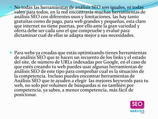  No todas las herramientas de análisis SEO son iguales, ni todas
  valen para todos, en la red encontrarás muchas herramientas de
  análisis SEO con diferentes usos y limitaciones, las hay tanto
  gratuitas como de pago, para web grandes y pequeñas, esta claro
  que internet no tiene puertas, por ello ante la gran variedad y
  oferta debe ser cada uno el que compruebe y evalué para
  dictaminar cual de ellas se adapta mejor a sus necesidades.


 Para webs ya creadas que estás optimizando tienes herramientas
  de análisis SEO que te hacen un recuento de los links y el estado
  del site, de número de URLs indexadas por Google, en el caso de
  que estés creando tu web puedes usar algunas herramientas de
  análisis SEO de este tipo para comprobar cual es la situación de
  la competencia. Incluso puedes encontrar herramientas de
  Análisis SEO que te ayuden a elegir las mejores keywords para tu
  web, no solo por volumen de búsquedas si no también por
  competencia, ya sabes, a menor competencia, más fácil de
  posicionar.
 