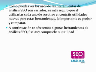  Como puedes ver los usos de las herramientas de
  análisis SEO son variados, es más seguro que al
  utilizarlas cada uno de vosotros encontráis utilidades
  nuevas para estas herramientas, lo importante es probar
  y comparar.
 A continuación te ofrecemos algunas herramientas de
  análisis SEO, úsalas y comprueba su utilidad
 