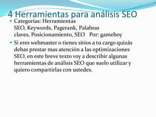 4 Herramientas para análisis SEO
 Categorías: Herramientas
  SEO, Keywords, Pagerank, Palabras
  claves, Posicionamiento, SEO Por: gameboy
 Si eres webmaster o tienes sitios a tu cargo quizás
  debas prestar mas atención a las optimizaciones
  SEO, en este breve texto voy a describir algunas
  herramientas de análisis SEO que suelo utilizar y
  quiero compartirlas con ustedes.
 