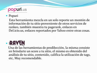  Popuri
 Esta herramienta mezcla en un solo reporte un montón de
 información de tu sitio proveniente de otros servicios de
 rankeo, también muestra tu pagerank, enlaces en
 Del.icio.us, enlaces reportados por Yahoo entre otras cosas.


 Raven
 Una de las herramientas de predilección, la misma consiste
 en brindarte un score a tu sitio, el mismo es obtenido del
 análisis de tu sitio, contenido, califica la utilización de tags,
 etc, Muy recomendable.
 