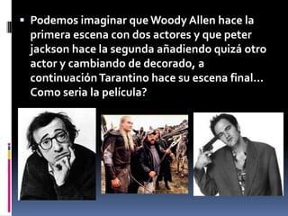 Podemos imaginar que Woody Allen hace la primera escena con dos actores y que peterjackson hace la segunda añadiendo quizá otro actor y cambiando de decorado, a continuación Tarantino hace su escena final... Como seria la película?