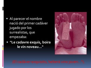 Al parecer el nombre nació del primer cadáver jugado por los surrealistas, que empezaba: "Le cadavreexquis, boira le vinnoveau..."(El cadáver exquisito, beberá vino joven...").