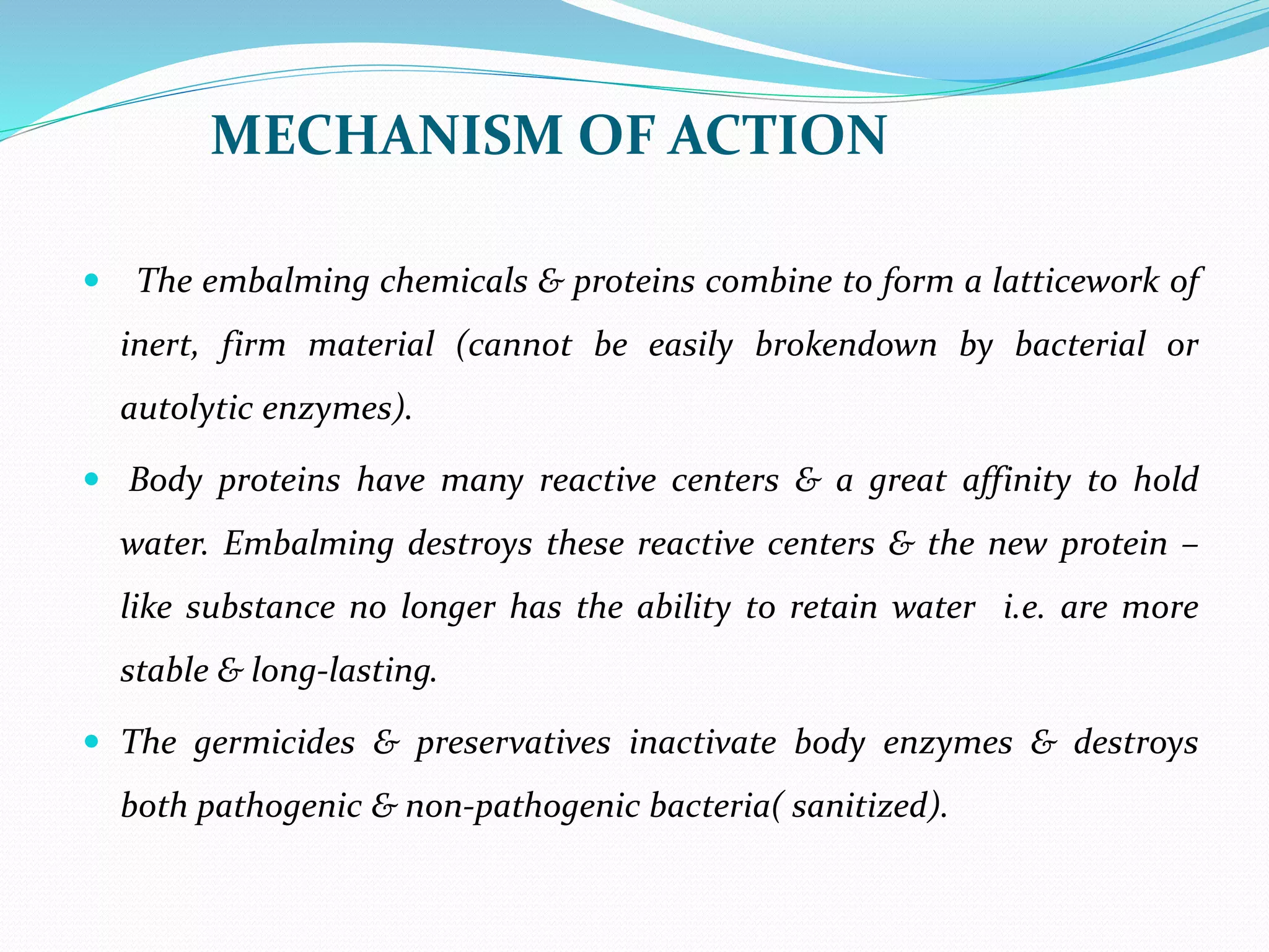 MECHANISM OF ACTION
 The embalming chemicals & proteins combine to form a latticework of
inert, firm material (cannot be easily brokendown by bacterial or
autolytic enzymes).
 Body proteins have many reactive centers & a great affinity to hold
water. Embalming destroys these reactive centers & the new protein –
like substance no longer has the ability to retain water i.e. are more
stable & long-lasting.
 The germicides & preservatives inactivate body enzymes & destroys
both pathogenic & non-pathogenic bacteria( sanitized).
 