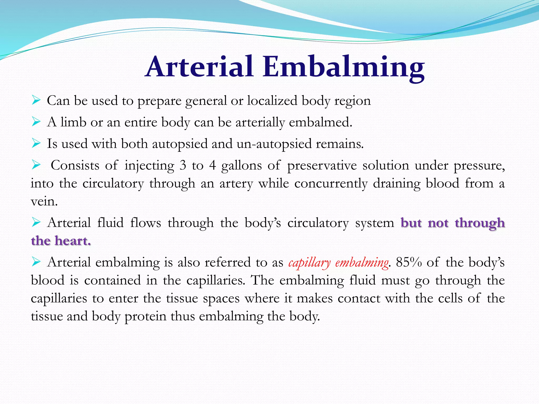 Arterial Embalming
 Can be used to prepare general or localized body region
 A limb or an entire body can be arterially embalmed.
 Is used with both autopsied and un-autopsied remains.
 Consists of injecting 3 to 4 gallons of preservative solution under pressure,
into the circulatory through an artery while concurrently draining blood from a
vein.
 Arterial fluid flows through the body’s circulatory system but not through
the heart.
 Arterial embalming is also referred to as capillary embalming. 85% of the body’s
blood is contained in the capillaries. The embalming fluid must go through the
capillaries to enter the tissue spaces where it makes contact with the cells of the
tissue and body protein thus embalming the body.
 