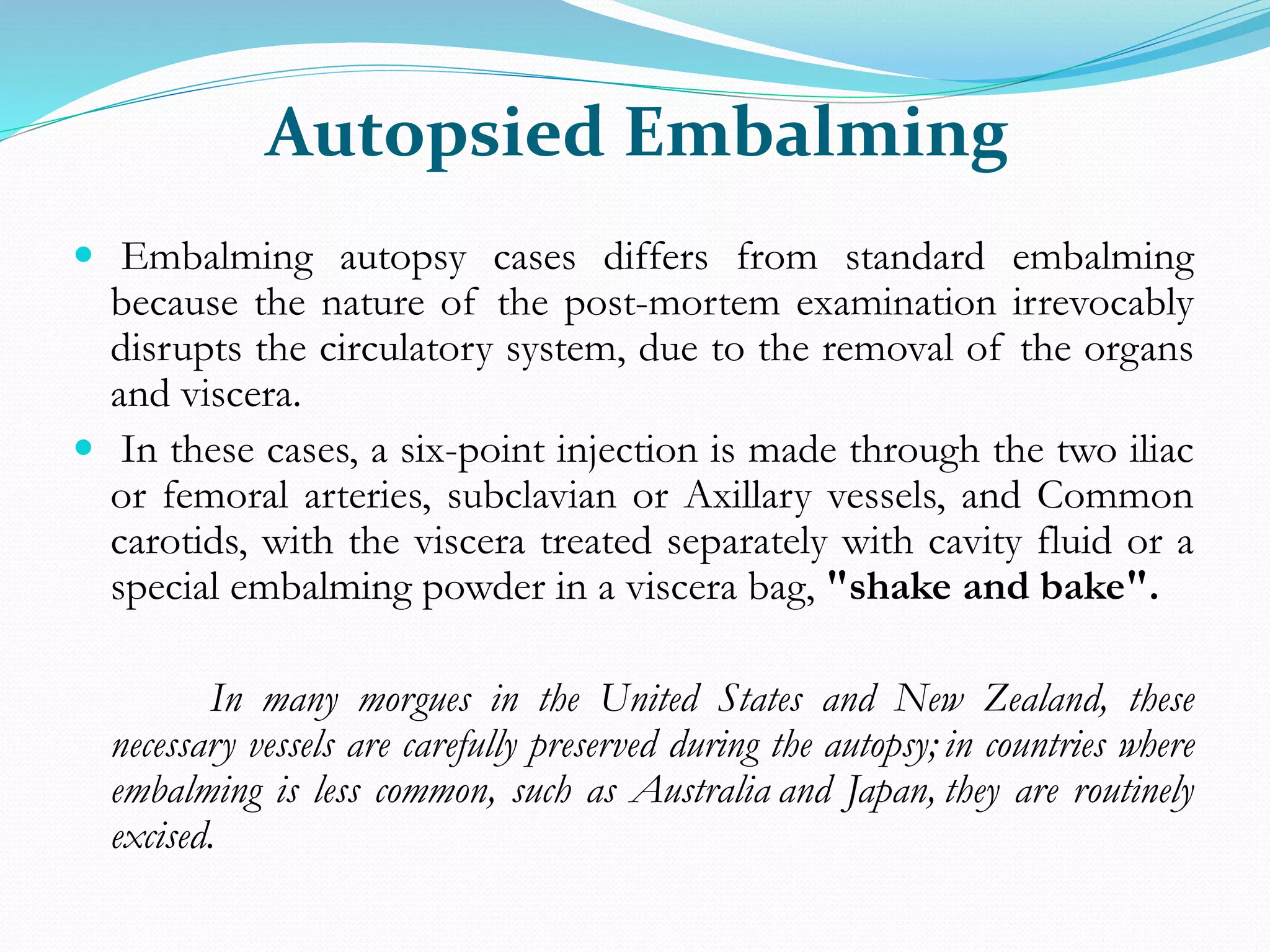 Autopsied Embalming
 Embalming autopsy cases differs from standard embalming
because the nature of the post-mortem examination irrevocably
disrupts the circulatory system, due to the removal of the organs
and viscera.
 In these cases, a six-point injection is made through the two iliac
or femoral arteries, subclavian or Axillary vessels, and Common
carotids, with the viscera treated separately with cavity fluid or a
special embalming powder in a viscera bag, "shake and bake".
In many morgues in the United States and New Zealand, these
necessary vessels are carefully preserved during the autopsy; in countries where
embalming is less common, such as Australia and Japan, they are routinely
excised.
 