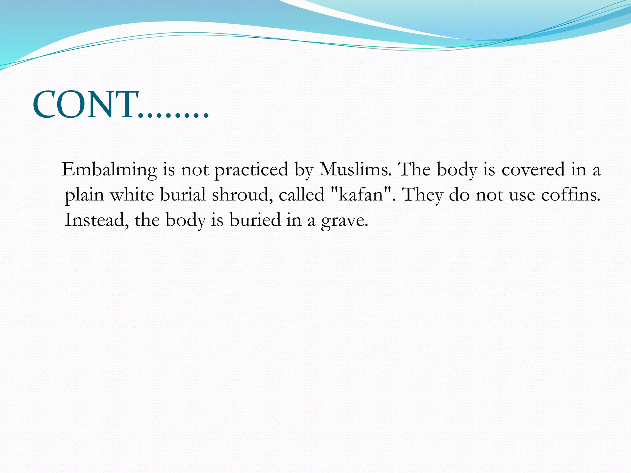 CONT……..
Embalming is not practiced by Muslims. The body is covered in a
plain white burial shroud, called "kafan". They do not use coffins.
Instead, the body is buried in a grave.
 