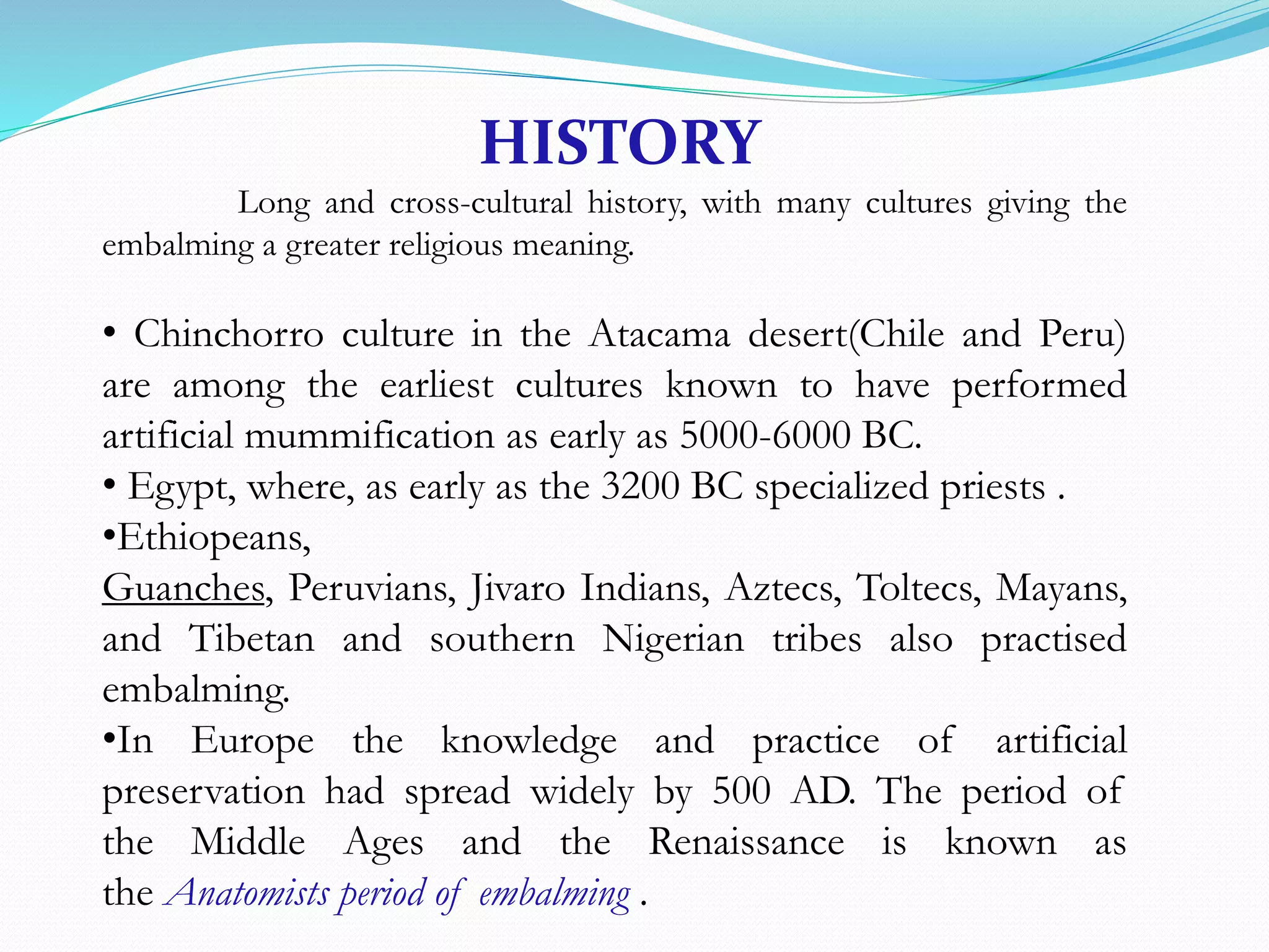 HISTORY
Long and cross-cultural history, with many cultures giving the
embalming a greater religious meaning.
• Chinchorro culture in the Atacama desert(Chile and Peru)
are among the earliest cultures known to have performed
artificial mummification as early as 5000-6000 BC.
• Egypt, where, as early as the 3200 BC specialized priests .
•Ethiopeans,
Guanches, Peruvians, Jivaro Indians, Aztecs, Toltecs, Mayans,
and Tibetan and southern Nigerian tribes also practised
embalming.
•In Europe the knowledge and practice of artificial
preservation had spread widely by 500 AD. The period of
the Middle Ages and the Renaissance is known as
the Anatomists period of embalming .
 