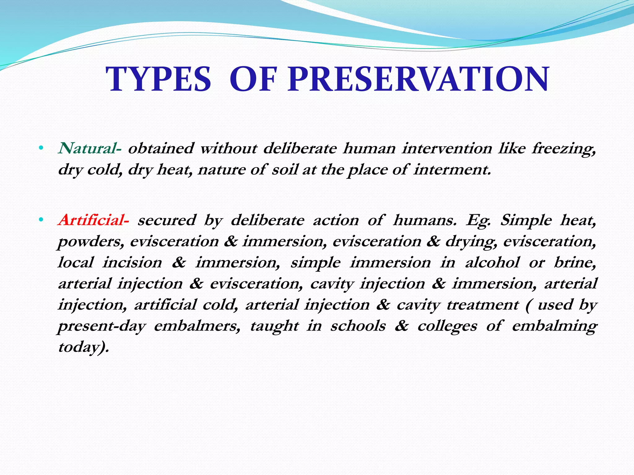 TYPES OF PRESERVATION
• Natural- obtained without deliberate human intervention like freezing,
dry cold, dry heat, nature of soil at the place of interment.
• Artificial- secured by deliberate action of humans. Eg. Simple heat,
powders, evisceration & immersion, evisceration & drying, evisceration,
local incision & immersion, simple immersion in alcohol or brine,
arterial injection & evisceration, cavity injection & immersion, arterial
injection, artificial cold, arterial injection & cavity treatment ( used by
present-day embalmers, taught in schools & colleges of embalming
today).
 