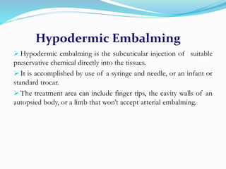 Hypodermic Embalming
 Hypodermic embalming is the subcuticular injection of suitable
preservative chemical directly into the tissues.
 It is accomplished by use of a syringe and needle, or an infant or
standard trocar.
 The treatment area can include finger tips, the cavity walls of an
autopsied body, or a limb that won’t accept arterial embalming.
 