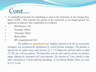 Cont….
 A standardized formula for embalming is used at the University of the Orange Free
State( UOFS ). This formula has proven to be successful, as no fungal growth has
appeared on cadavers. The composition is as follows:
 96%Ethanol- 12L
 Formalin- 500ml
 Glycerine-750ml
 Water-500ml
 80% Liquid phenol-3.5L
The addition of plastination of biological material to the list of preservation
techniques, has necessitated the development of revised fixation techniques. This formula is
injected into the radial artery under pressure of 1 -1.5 kilopascal, until the cadaver is filled
(± 25L for a 60 kg cadaver). The blood flows into the veins and the arteries are therefore
empty, allowing the subsequent red Latex-injection. The injection of Latex should be done
after a minimum of 5 weeks following embalming. A red colorant, Rubine Toner, at a ratio
of 6-1 is used.
 