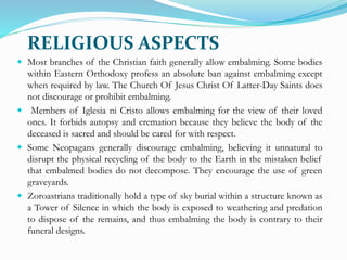 RELIGIOUS ASPECTS
 Most branches of the Christian faith generally allow embalming. Some bodies
within Eastern Orthodoxy profess an absolute ban against embalming except
when required by law. The Church Of Jesus Christ Of Latter-Day Saints does
not discourage or prohibit embalming.
 Members of Iglesia ni Cristo allows embalming for the view of their loved
ones. It forbids autopsy and cremation because they believe the body of the
deceased is sacred and should be cared for with respect.
 Some Neopagans generally discourage embalming, believing it unnatural to
disrupt the physical recycling of the body to the Earth in the mistaken belief
that embalmed bodies do not decompose. They encourage the use of green
graveyards.
 Zoroastrians traditionally hold a type of sky burial within a structure known as
a Tower of Silence in which the body is exposed to weathering and predation
to dispose of the remains, and thus embalming the body is contrary to their
funeral designs.
 