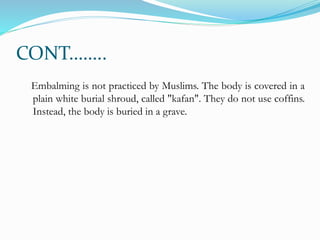 CONT……..
Embalming is not practiced by Muslims. The body is covered in a
plain white burial shroud, called "kafan". They do not use coffins.
Instead, the body is buried in a grave.
 