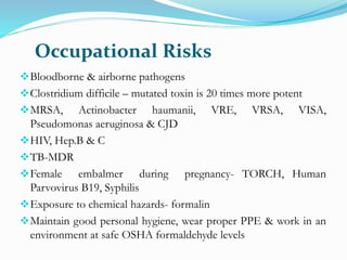 Occupational Risks
Bloodborne & airborne pathogens
Clostridium difficile – mutated toxin is 20 times more potent
MRSA, Actinobacter haumanii, VRE, VRSA, VISA,
Pseudomonas aeruginosa & CJD
HIV, Hep.B & C
TB-MDR
Female embalmer during pregnancy- TORCH, Human
Parvovirus B19, Syphilis
Exposure to chemical hazards- formalin
Maintain good personal hygiene, wear proper PPE & work in an
environment at safe OSHA formaldehyde levels
 