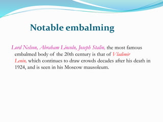 Notable embalming
Lord Nelson, Abraham Lincoln, Joseph Stalin, the most famous
embalmed body of the 20th century is that of Vladimir
Lenin, which continues to draw crowds decades after his death in
1924, and is seen in his Moscow mausoleum.
 