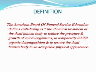 DEFINITION
The American Board Of Funeral Service Education
defines embalming as “ the chemical treatment of
the dead human body to reduce the presence &
growth of micro-organisms, to temporarily inhibit
organic decomposition & to restore the dead
human body to an acceptable physical appearance.
 