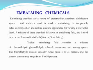 EMBALMING CHEMICALS
Embalming chemicals are a variety of preservatives, sanitizers, disinfectant
agents and additives used in modern embalming to temporarily
delay decomposition and restore a natural appearance for viewing a body after
death. A mixture of these chemicals is known as embalming fluid, and is used
to preserve deceased individuals( funeral/ indefinitely).
Typical embalming fluid contains a mixture
of formaldehyde, glutaraldehyde, ethanol, humectants and wetting agents.
The formaldehyde content generally ranges from 5 to 35 percent, and the
ethanol content may range from 9 to 56 percent.
 