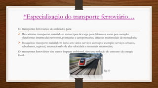 *Especialização do transporte ferroviário…
Os transportes ferroviários são utilizados para:
 Mercadorias: transportar material em vários tipos de carga para diferentes zonas por exemplo:
plataformas intermodais terrestres, pontuarias e aeroportuárias, estacoes multimodais de mercadoria;
 Passageiros: transporte material em linhas em vários serviços como por exemplo: serviços urbanos,
suburbanos, regional, internacional e de alta velocidade e terminais intermodais;
Os transportes ferroviários têm menor impacte ambiental, têm uma redução do consumo de energia
fóssil.
fig.10
 