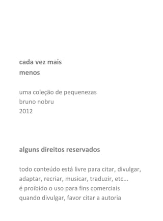 cada vez mais
menos

uma coleção de pequenezas
bruno nobru
2012




alguns direitos reservados

todo conteúdo está livre para citar, divulgar,
adaptar, recriar, musicar, traduzir, etc...
é proibido o uso para fins comerciais
quando divulgar, favor citar a autoria
 