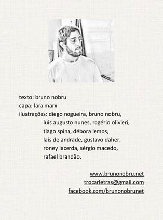 texto: bruno nobru
capa: lara marx
ilustrações: diego nogueira, bruno nobru,
          luis augusto nunes, rogério olivieri,
          tiago spina, débora lemos,
          laís de andrade, gustavo daher,
          roney lacerda, sérgio macedo,
          rafael brandão.

                            www.brunonobru.net
                          trocarletras@gmail.com
                    facebook.com/brunonobrunet
 