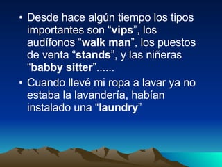Desde hace algún tiempo los tipos importantes son “ vips ”, los audífonos “ walk man ”, los puestos de venta “ stands ”, y las niñeras “ babby sitter ”...... Cuando llevé mi ropa a lavar ya no estaba la lavandería, habían instalado una “ laundry ” 